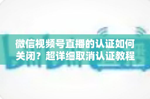 微信视频号直播的认证如何关闭?超详细取消认证教程、影响分析与常见问题解答 微信视频号直播的认证如何关闭?超详细取消认证教程、影响分析与常见问题解答
