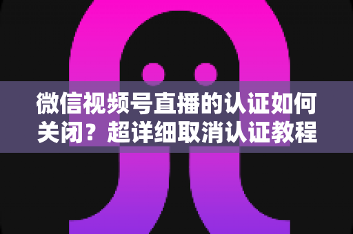 微信视频号直播的认证如何关闭?超详细取消认证教程、影响分析与常见问题解答 微信视频号直播的认证如何关闭?超详细取消认证教程、影响分析与常见问题解答