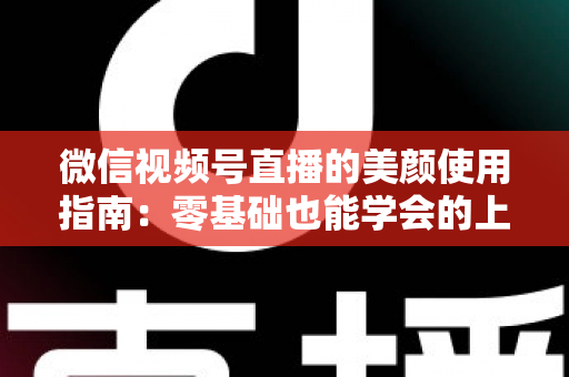 微信视频号直播的美颜使用指南：零基础也能学会的上镜优化全攻略，让直播间人气与颜值双提升