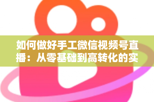 如何做好手工微信视频号直播：从零基础到高转化的实战全攻略
