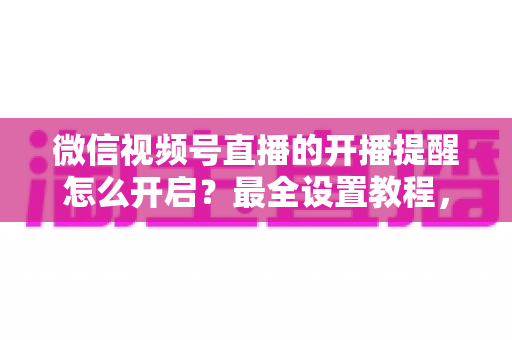 微信视频号直播的开播提醒怎么开启？最全设置教程，让你不再错过任何精彩直播