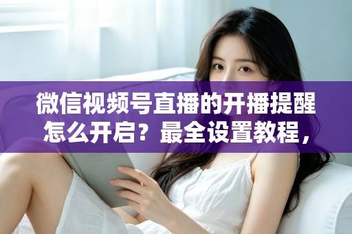 微信视频号直播的开播提醒怎么开启？最全设置教程，让你不再错过任何精彩直播