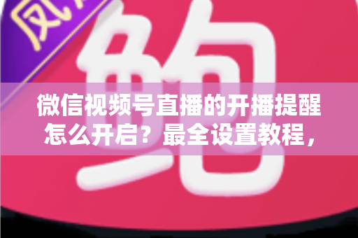 微信视频号直播的开播提醒怎么开启？最全设置教程，让你不再错过任何精彩直播