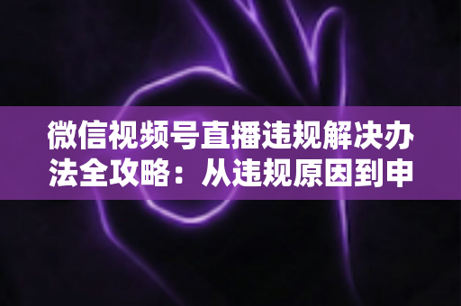 微信视频号直播违规解决办法全攻略：从违规原因到申诉恢复的完整指南