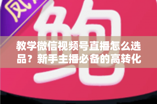 教学微信视频号直播怎么选品?新手主播必备的高转化选品实战全攻略 教学微信视频号直播怎么选品?新手主播必备的高转化选品实战全攻略