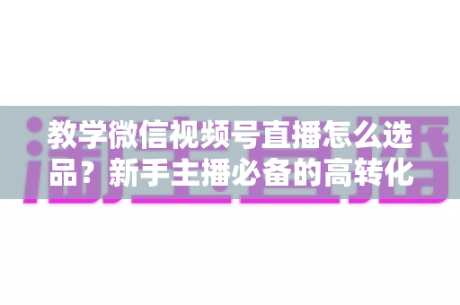 教学微信视频号直播怎么选品?新手主播必备的高转化选品实战全攻略 教学微信视频号直播怎么选品?新手主播必备的高转化选品实战全攻略
