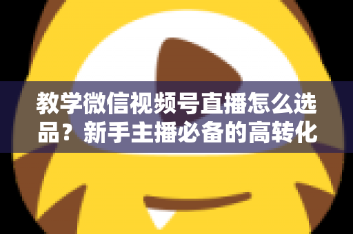 教学微信视频号直播怎么选品？新手主播必备的高转化选品实战全攻略