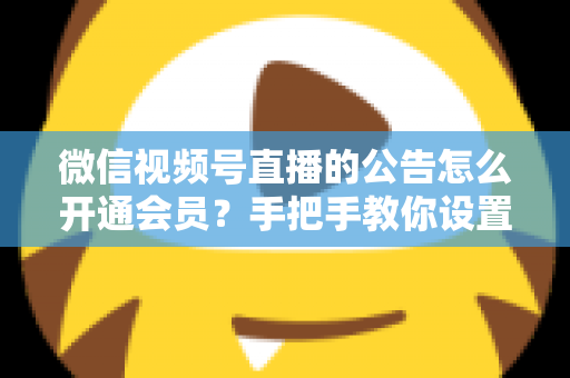 微信视频号直播的公告怎么开通会员?手把手教你设置公告与会员功能的全流程指南 微信视频号直播的公告怎么开通会员?手把手教你设置公告与会员功能的全流程指南