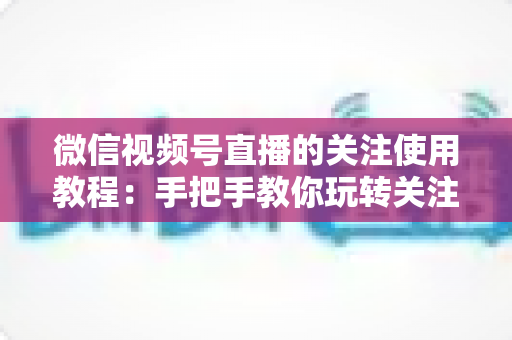 微信视频号直播的关注使用教程:手把手教你玩转关注功能,不错过任何精彩直播 微信视频号直播的关注使用教程:手把手教你玩转关注功能,不错过任何精彩直播