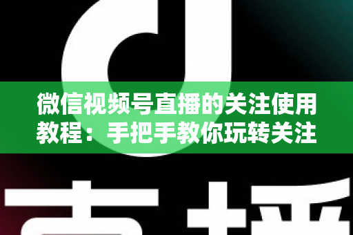微信视频号直播的关注使用教程：手把手教你玩转关注功能，不错过任何精彩直播