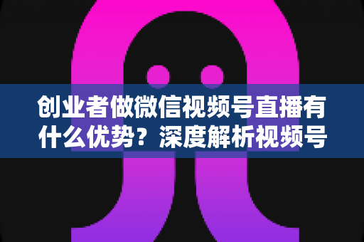 创业者做微信视频号直播有什么优势？深度解析视频号直播背后的流量红利与创业变现新机遇