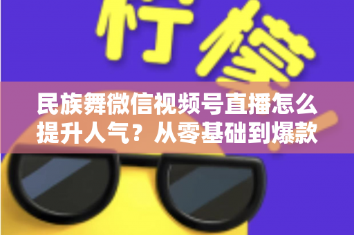 民族舞微信视频号直播怎么提升人气？从零基础到爆款直播的实战运营指南