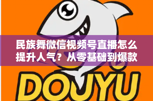 民族舞微信视频号直播怎么提升人气？从零基础到爆款直播的实战运营指南