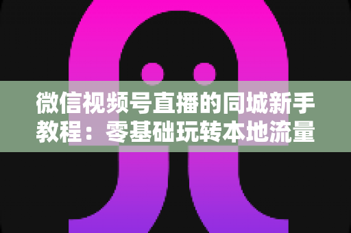 微信视频号直播的同城新手教程：零基础玩转本地流量与变现的完整指南
