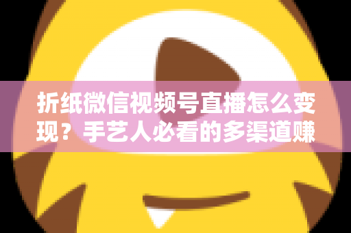 折纸微信视频号直播怎么变现?手艺人必看的多渠道赚钱实战指南 折纸微信视频号直播怎么变现?手艺人必看的多渠道赚钱实战指南
