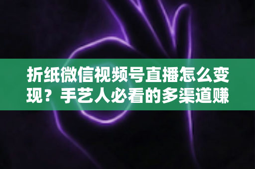 折纸微信视频号直播怎么变现?手艺人必看的多渠道赚钱实战指南 折纸微信视频号直播怎么变现?手艺人必看的多渠道赚钱实战指南