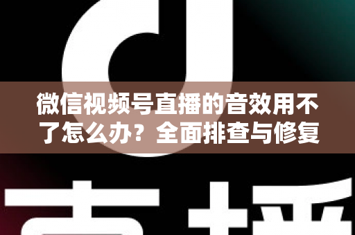 微信视频号直播的音效用不了怎么办？全面排查与修复实用指南