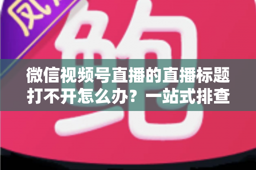 微信视频号直播的直播标题打不开怎么办?一站式排查修复指南助你快速恢复正常观看体验 微信视频号直播的直播标题打不开怎么办?一站式排查修复指南助你快速恢复正常观看体验