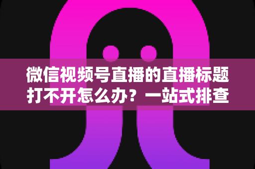 微信视频号直播的直播标题打不开怎么办？一站式排查修复指南助你快速恢复正常观看体验