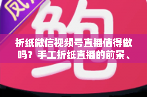 折纸微信视频号直播值得做吗？手工折纸直播的前景、挑战与变现路径全面解析