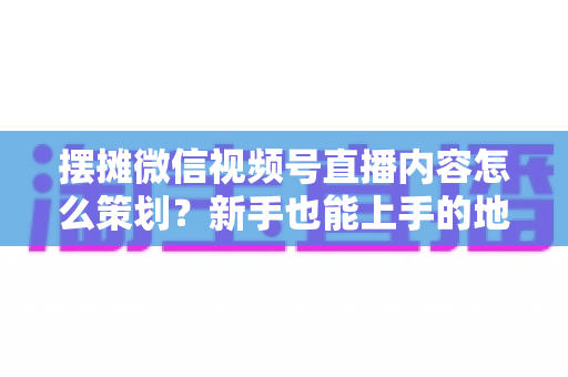 摆摊微信视频号直播内容怎么策划？新手也能上手的地摊直播全流程实操指南