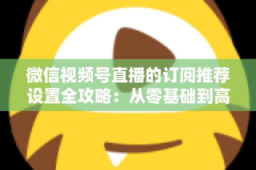 微信视频号直播的订阅推荐设置全攻略：从零基础到高转化的完整运营指南