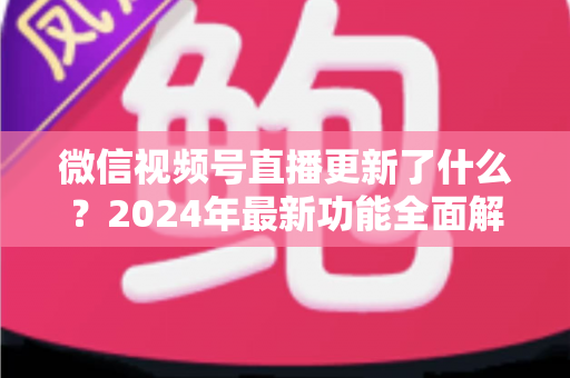 微信视频号直播更新了什么?2024年最新功能全面解读与运营实战指南 微信视频号直播更新了什么?2024年最新功能全面解读与运营实战指南