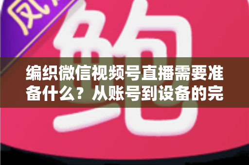 编织微信视频号直播需要准备什么？从账号到设备的完整准备指南全解析