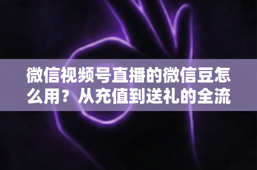 微信视频号直播的微信豆怎么用？从充值到送礼的全流程实用指南