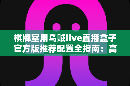 棋牌室用乌贼live直播盒子官方版推荐配置全指南：高清流畅直播从选对设备开始