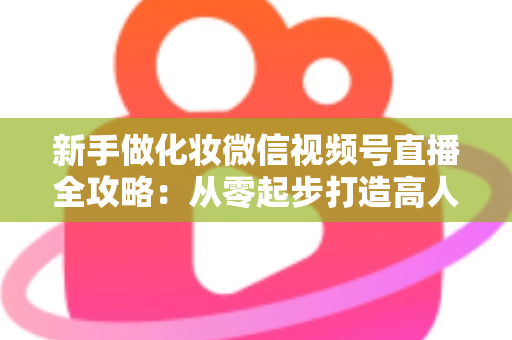 新手做化妆微信视频号直播全攻略：从零起步打造高人气美妆直播间的实用指南