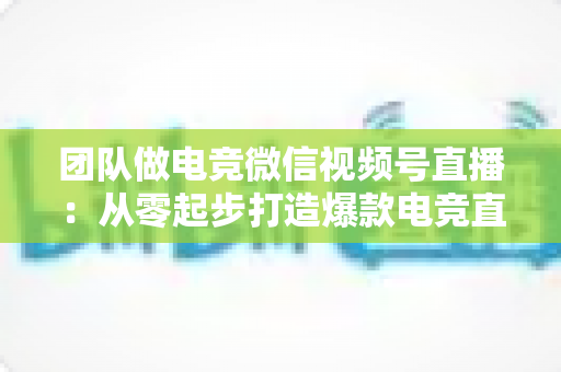 团队做电竞微信视频号直播：从零起步打造爆款电竞直播间的完整实战指南