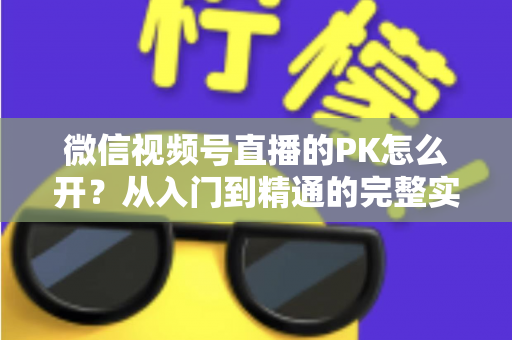 微信视频号直播的PK怎么开?从入门到精通的完整实战指南 微信视频号直播的PK怎么开?从入门到精通的完整实战指南