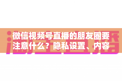 微信视频号直播的朋友圈要注意什么？隐私设置、内容合规与引流技巧全解析