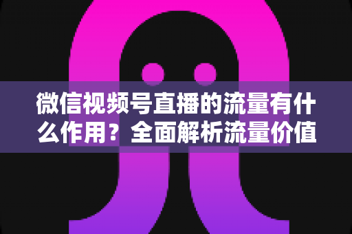 微信视频号直播的流量有什么作用？全面解析流量价值与变现路径