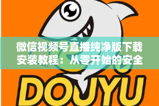 微信视频号直播纯净版下载安装教程：从零开始的安全安装与使用全指南