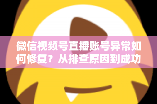 微信视频号直播账号异常如何修复？从排查原因到成功恢复的完整实操指南