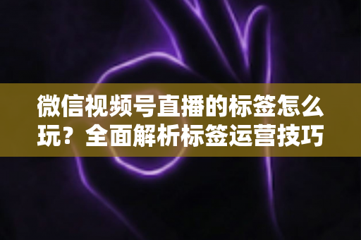 微信视频号直播的标签怎么玩?全面解析标签运营技巧与实战攻略 微信视频号直播的标签怎么玩?全面解析标签运营技巧与实战攻略