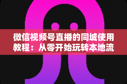 微信视频号直播的同城使用教程：从零开始玩转本地流量的完整实操指南