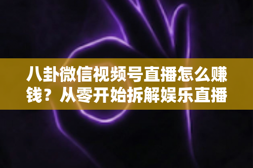 八卦微信视频号直播怎么赚钱？从零开始拆解娱乐直播的六大变现路径与实操指南
