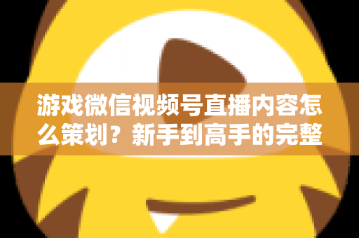 游戏微信视频号直播内容怎么策划？新手到高手的完整实战指南