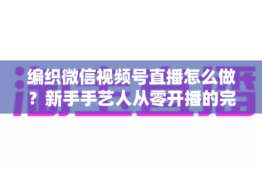 编织微信视频号直播怎么做？新手手艺人从零开播的完整实战指南
