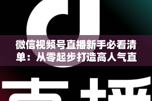 微信视频号直播新手必看清单：从零起步打造高人气直播间的完整攻略