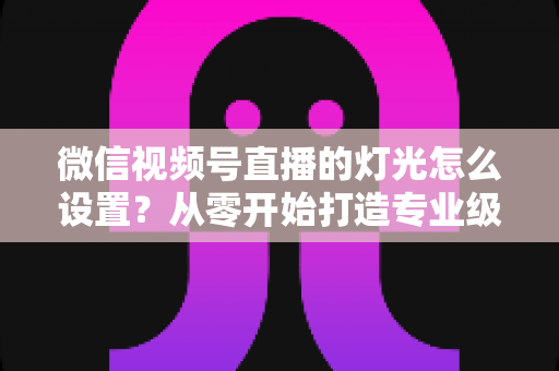 微信视频号直播的灯光怎么设置？从零开始打造专业级直播间灯光方案全攻略
