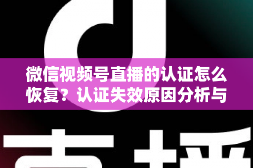 微信视频号直播的认证怎么恢复？认证失效原因分析与恢复全流程指南