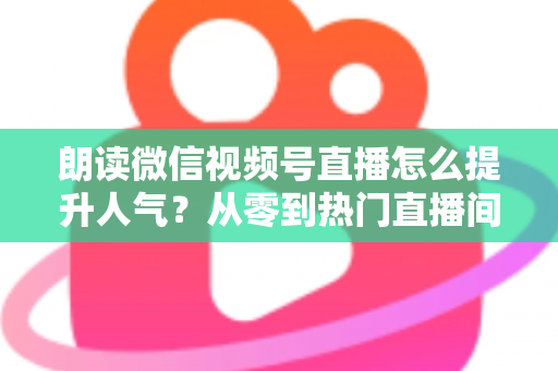 朗读微信视频号直播怎么提升人气?从零到热门直播间的人气增长实战全攻略 朗读微信视频号直播怎么提升人气?从零到热门直播间的人气增长实战全攻略