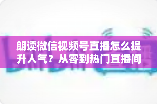 朗读微信视频号直播怎么提升人气?从零到热门直播间的人气增长实战全攻略 朗读微信视频号直播怎么提升人气?从零到热门直播间的人气增长实战全攻略