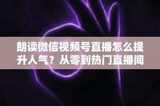 朗读微信视频号直播怎么提升人气?从零到热门直播间的人气增长实战全攻略 朗读微信视频号直播怎么提升人气?从零到热门直播间的人气增长实战全攻略
