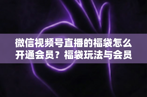 微信视频号直播的福袋怎么开通会员？福袋玩法与会员开通一站式全攻略