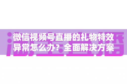 微信视频号直播的礼物特效异常怎么办？全面解决方案与实用避坑指南